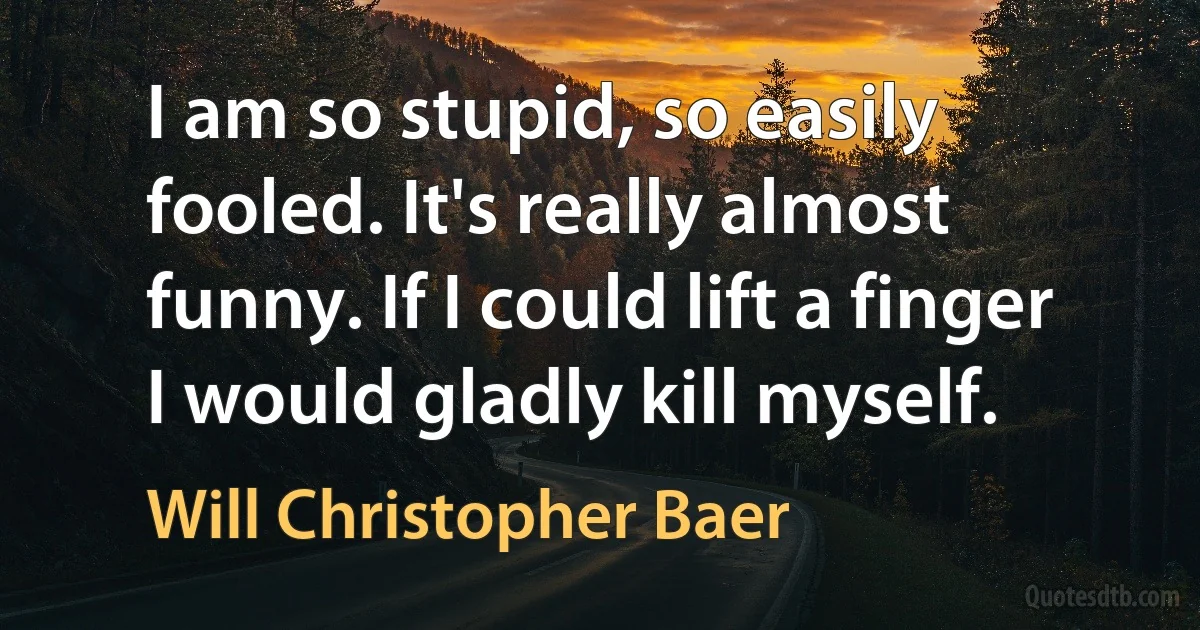 I am so stupid, so easily fooled. It's really almost funny. If I could lift a finger I would gladly kill myself. (Will Christopher Baer)