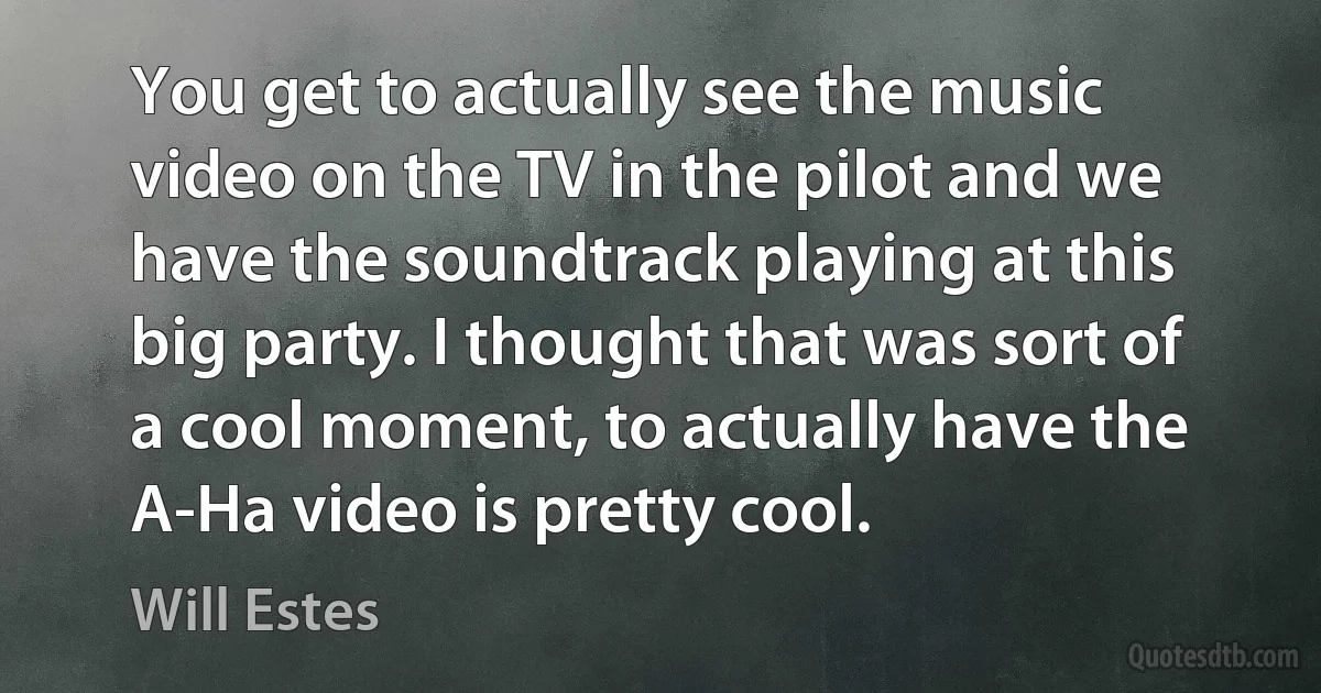 You get to actually see the music video on the TV in the pilot and we have the soundtrack playing at this big party. I thought that was sort of a cool moment, to actually have the A-Ha video is pretty cool. (Will Estes)