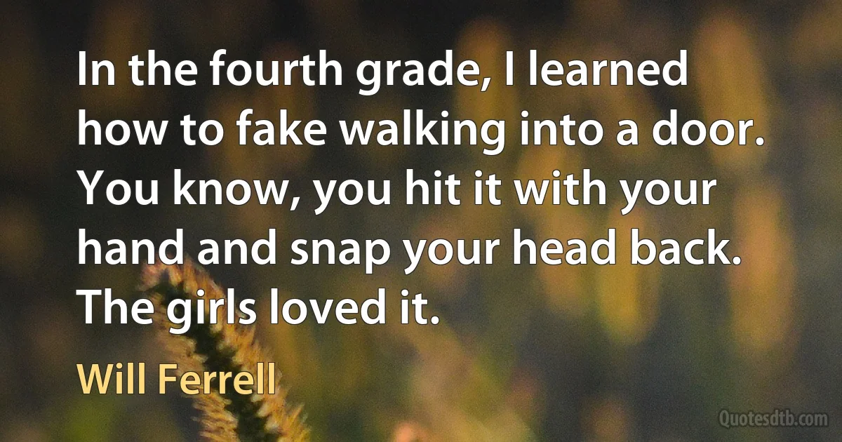 In the fourth grade, I learned how to fake walking into a door. You know, you hit it with your hand and snap your head back. The girls loved it. (Will Ferrell)