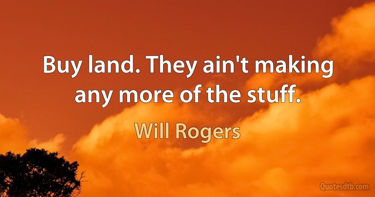 Buy land. They ain't making any more of the stuff. (Will Rogers)