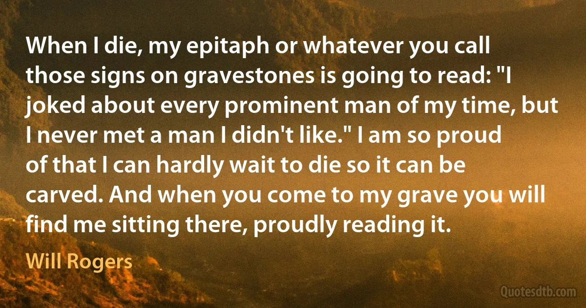 When I die, my epitaph or whatever you call those signs on gravestones is going to read: "I joked about every prominent man of my time, but I never met a man I didn't like." I am so proud of that I can hardly wait to die so it can be carved. And when you come to my grave you will find me sitting there, proudly reading it. (Will Rogers)