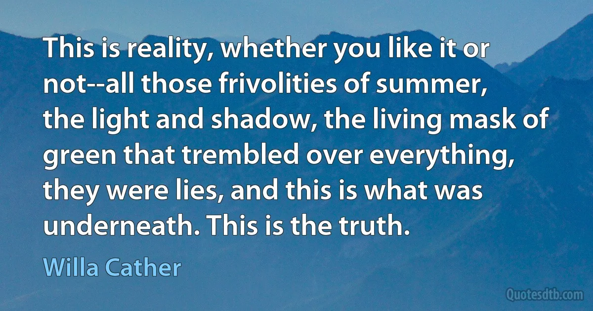 This is reality, whether you like it or not--all those frivolities of summer, the light and shadow, the living mask of green that trembled over everything, they were lies, and this is what was underneath. This is the truth. (Willa Cather)