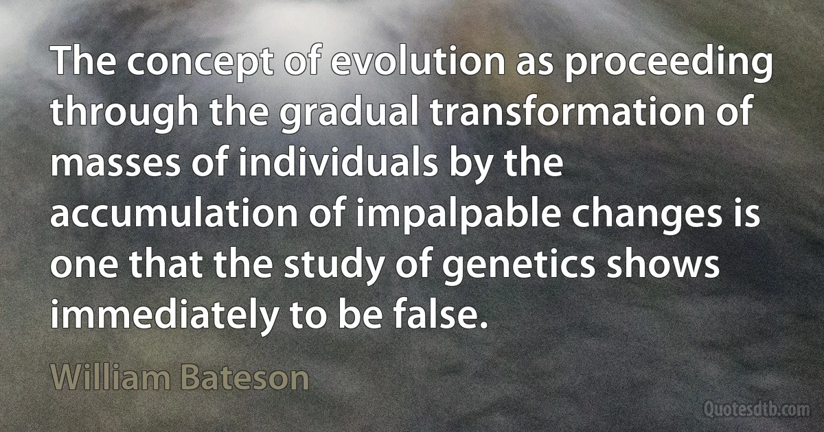 The concept of evolution as proceeding through the gradual transformation of masses of individuals by the accumulation of impalpable changes is one that the study of genetics shows immediately to be false. (William Bateson)