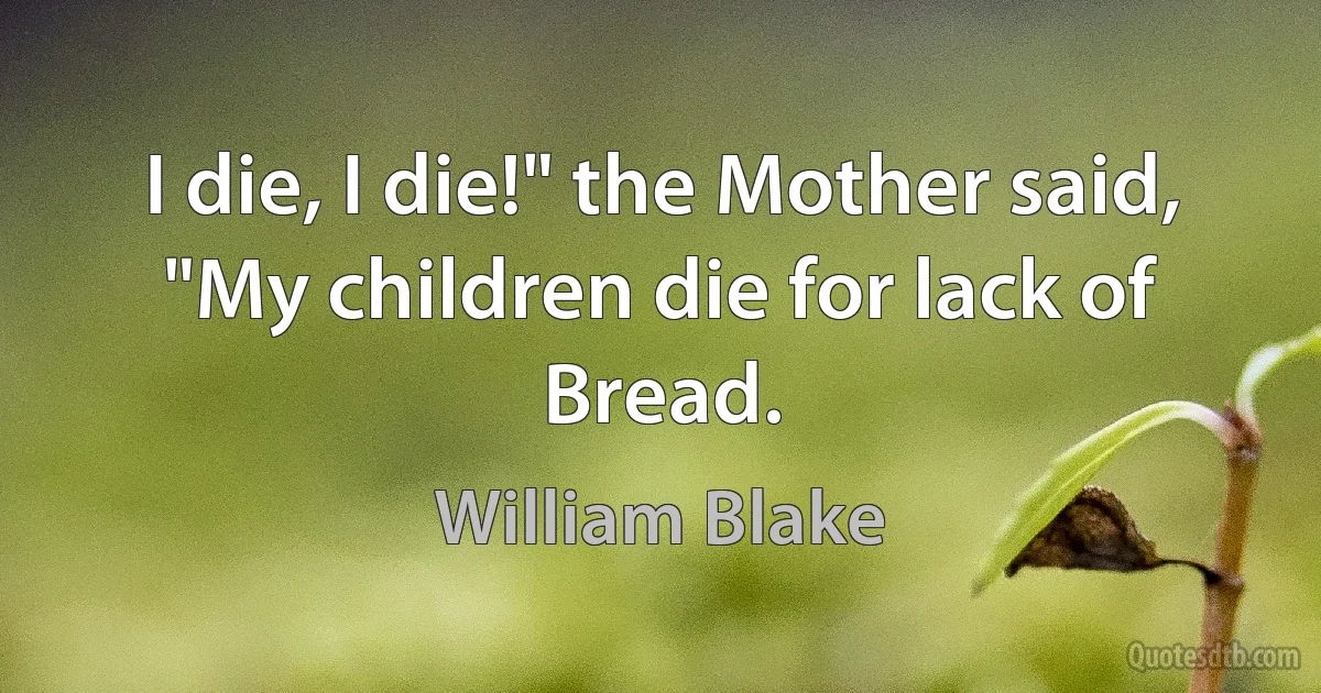 I die, I die!" the Mother said,
"My children die for lack of Bread. (William Blake)