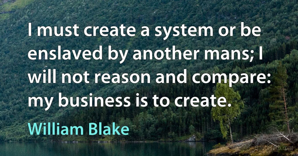 I must create a system or be enslaved by another mans; I will not reason and compare: my business is to create. (William Blake)