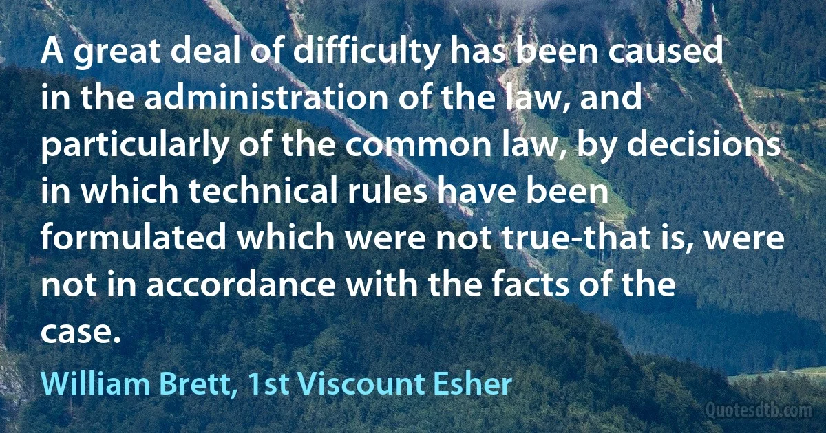 A great deal of difficulty has been caused in the administration of the law, and particularly of the common law, by decisions in which technical rules have been formulated which were not true-that is, were not in accordance with the facts of the case. (William Brett, 1st Viscount Esher)