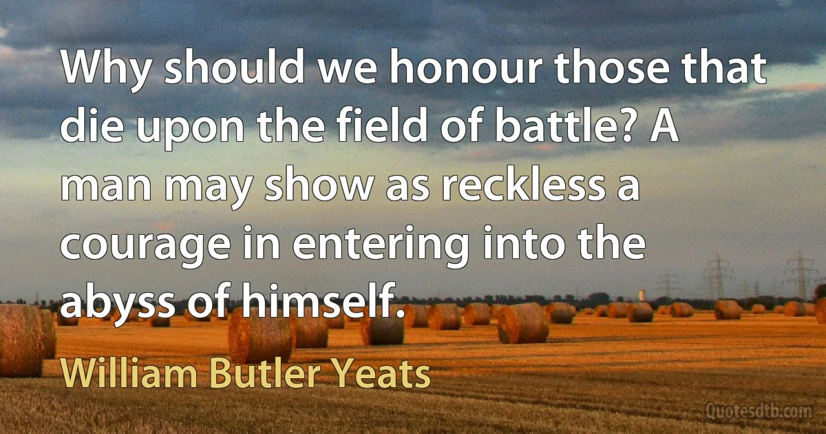 Why should we honour those that die upon the field of battle? A man may show as reckless a courage in entering into the abyss of himself. (William Butler Yeats)