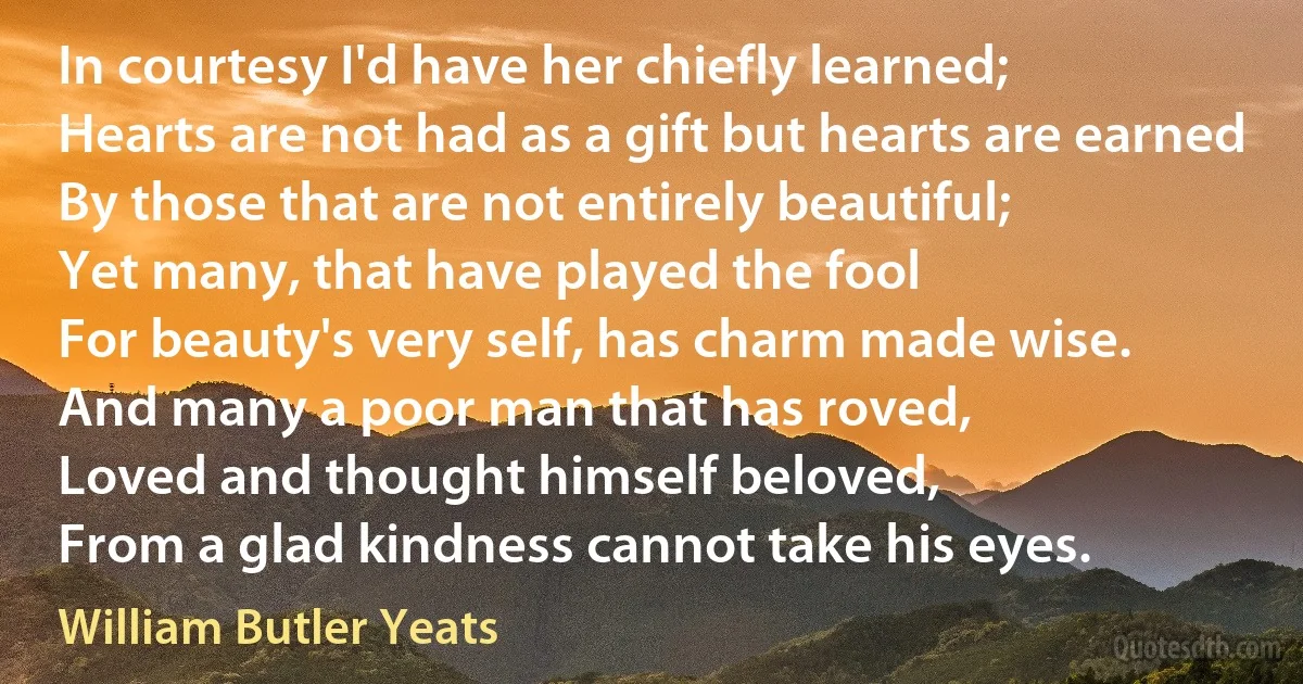 In courtesy I'd have her chiefly learned;
Hearts are not had as a gift but hearts are earned
By those that are not entirely beautiful;
Yet many, that have played the fool
For beauty's very self, has charm made wise.
And many a poor man that has roved,
Loved and thought himself beloved,
From a glad kindness cannot take his eyes. (William Butler Yeats)