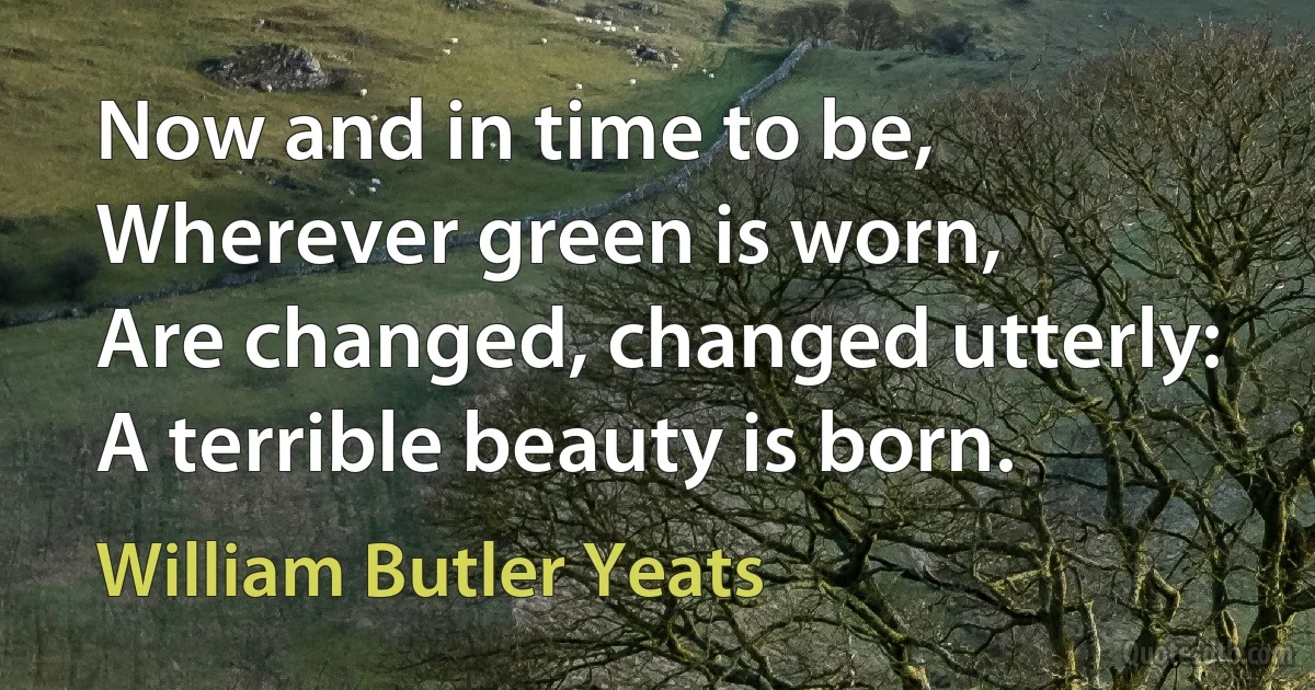 Now and in time to be,
Wherever green is worn,
Are changed, changed utterly:
A terrible beauty is born. (William Butler Yeats)