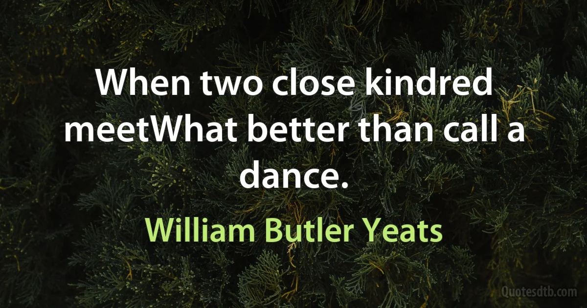 When two close kindred meetWhat better than call a dance. (William Butler Yeats)