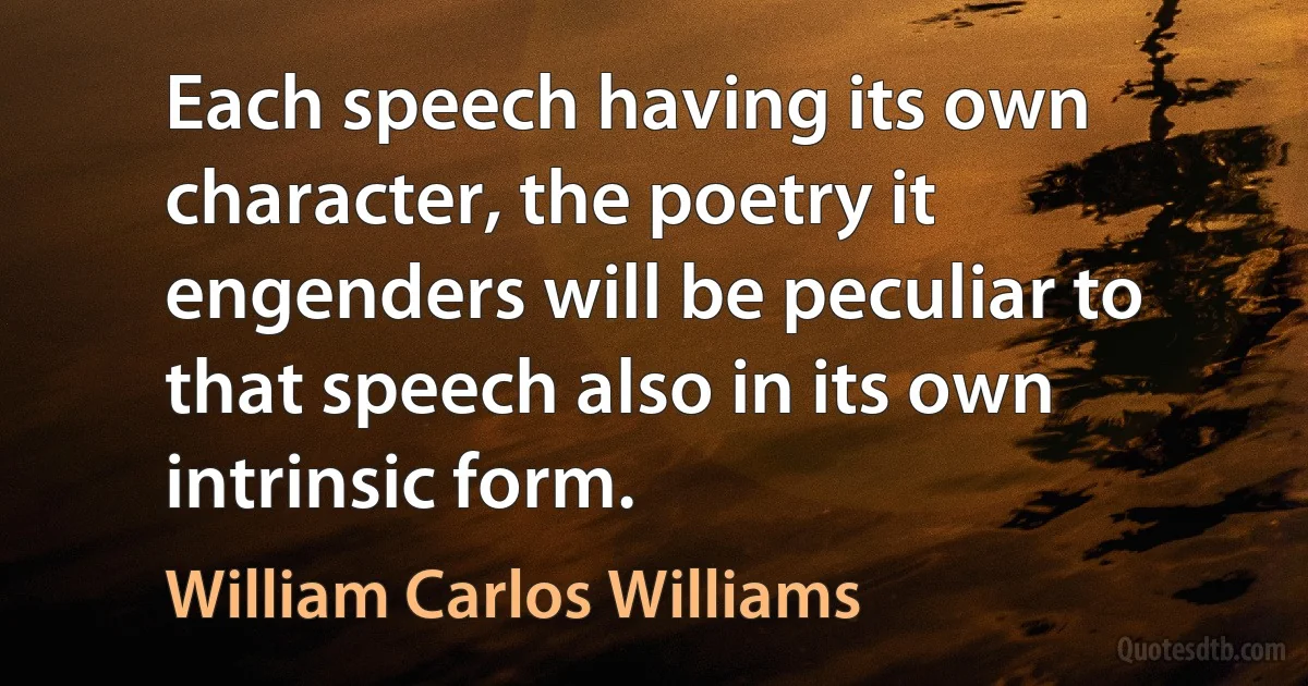 Each speech having its own character, the poetry it engenders will be peculiar to that speech also in its own intrinsic form. (William Carlos Williams)