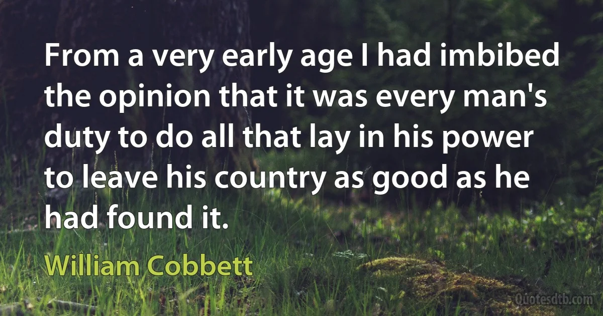 From a very early age I had imbibed the opinion that it was every man's duty to do all that lay in his power to leave his country as good as he had found it. (William Cobbett)