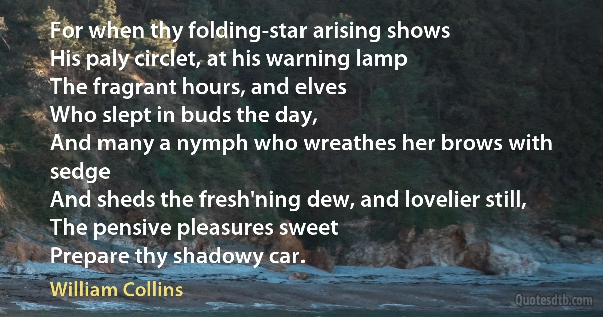 For when thy folding-star arising shows
His paly circlet, at his warning lamp
The fragrant hours, and elves
Who slept in buds the day,
And many a nymph who wreathes her brows with sedge
And sheds the fresh'ning dew, and lovelier still,
The pensive pleasures sweet
Prepare thy shadowy car. (William Collins)