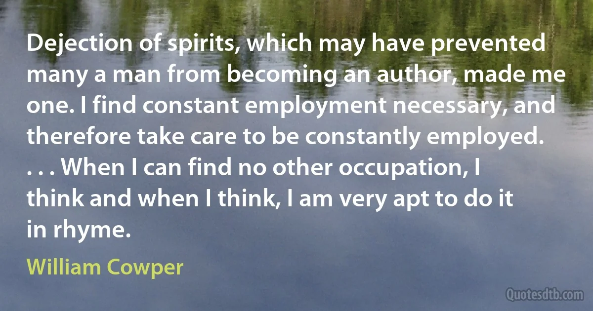 Dejection of spirits, which may have prevented many a man from becoming an author, made me one. I find constant employment necessary, and therefore take care to be constantly employed. . . . When I can find no other occupation, I think and when I think, I am very apt to do it in rhyme. (William Cowper)