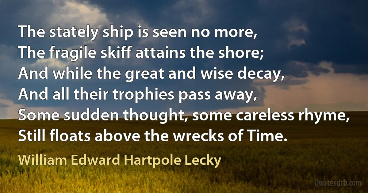 The stately ship is seen no more,
The fragile skiff attains the shore;
And while the great and wise decay,
And all their trophies pass away,
Some sudden thought, some careless rhyme,
Still floats above the wrecks of Time. (William Edward Hartpole Lecky)