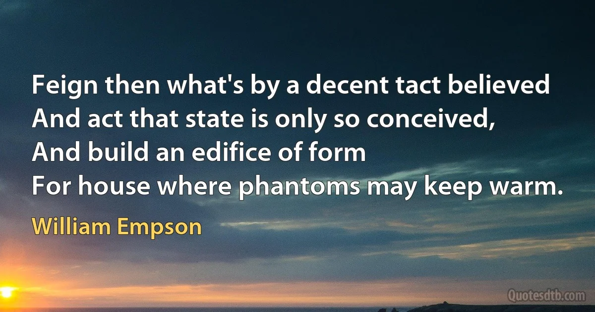 Feign then what's by a decent tact believed
And act that state is only so conceived,
And build an edifice of form
For house where phantoms may keep warm. (William Empson)