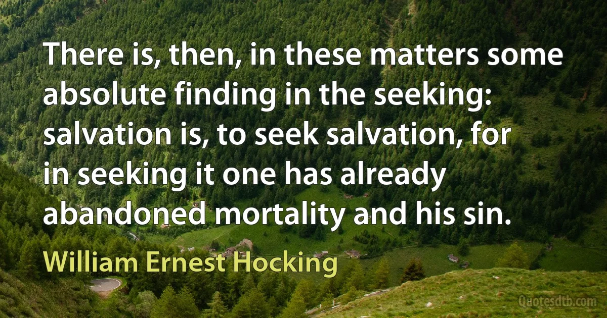 There is, then, in these matters some absolute finding in the seeking: salvation is, to seek salvation, for in seeking it one has already abandoned mortality and his sin. (William Ernest Hocking)