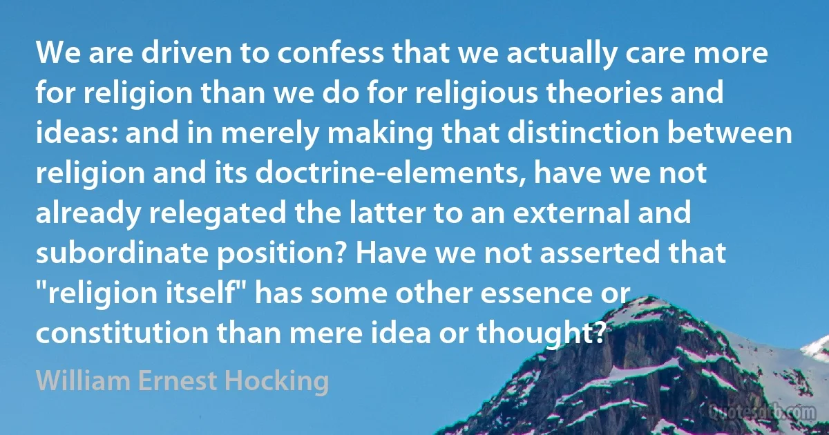 We are driven to confess that we actually care more for religion than we do for religious theories and ideas: and in merely making that distinction between religion and its doctrine-elements, have we not already relegated the latter to an external and subordinate position? Have we not asserted that "religion itself" has some other essence or constitution than mere idea or thought? (William Ernest Hocking)