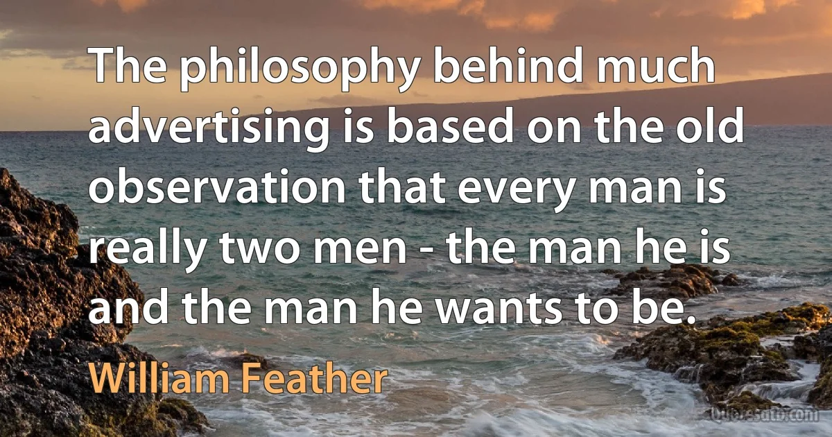 The philosophy behind much advertising is based on the old observation that every man is really two men - the man he is and the man he wants to be. (William Feather)