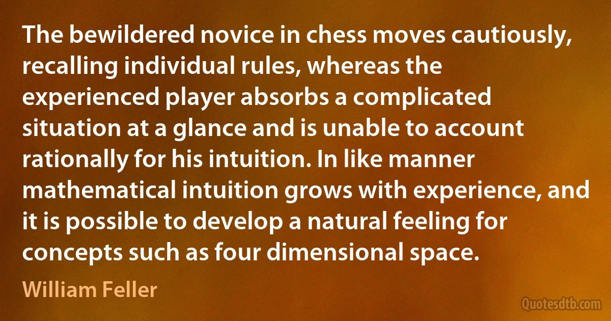 The bewildered novice in chess moves cautiously, recalling individual rules, whereas the experienced player absorbs a complicated situation at a glance and is unable to account rationally for his intuition. In like manner mathematical intuition grows with experience, and it is possible to develop a natural feeling for concepts such as four dimensional space. (William Feller)