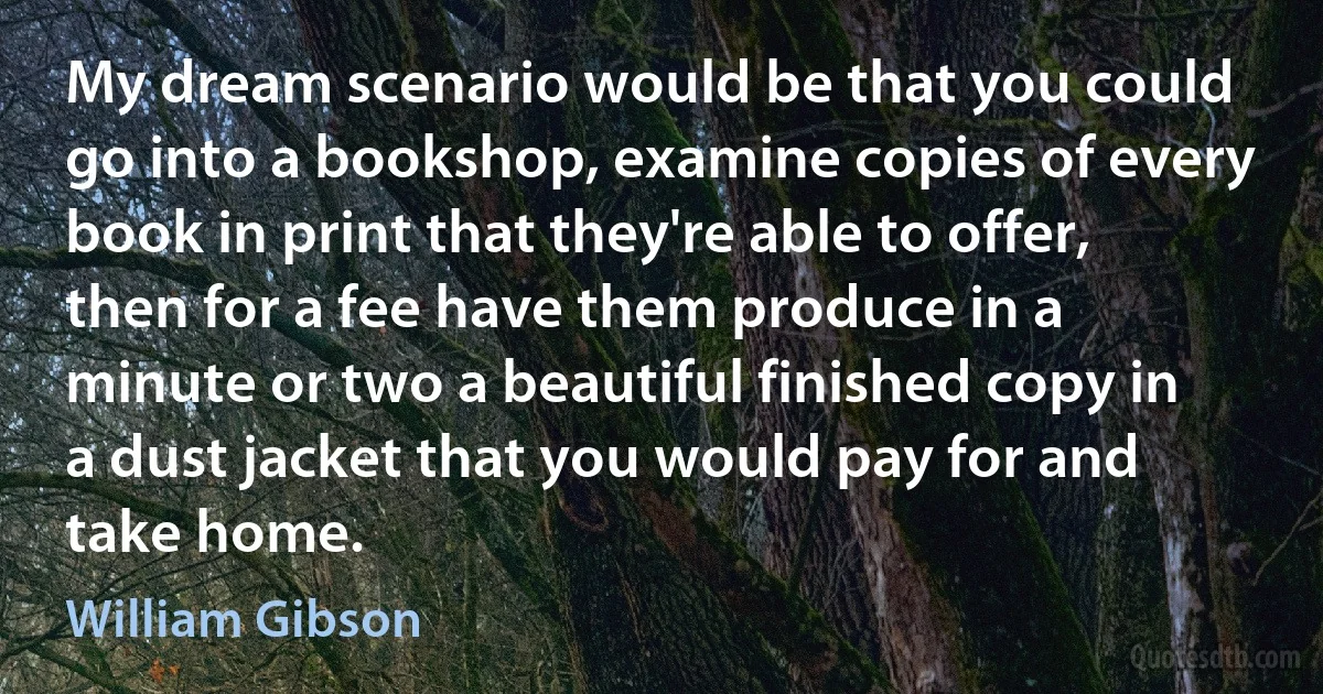 My dream scenario would be that you could go into a bookshop, examine copies of every book in print that they're able to offer, then for a fee have them produce in a minute or two a beautiful finished copy in a dust jacket that you would pay for and take home. (William Gibson)