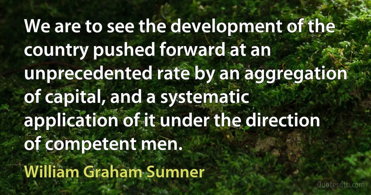 We are to see the development of the country pushed forward at an unprecedented rate by an aggregation of capital, and a systematic application of it under the direction of competent men. (William Graham Sumner)