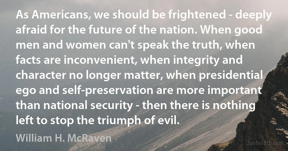 As Americans, we should be frightened - deeply afraid for the future of the nation. When good men and women can't speak the truth, when facts are inconvenient, when integrity and character no longer matter, when presidential ego and self-preservation are more important than national security - then there is nothing left to stop the triumph of evil. (William H. McRaven)