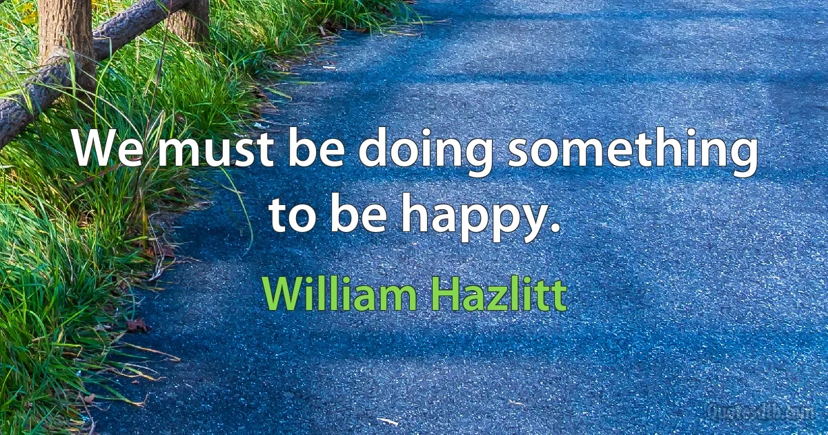 We must be doing something to be happy. (William Hazlitt)