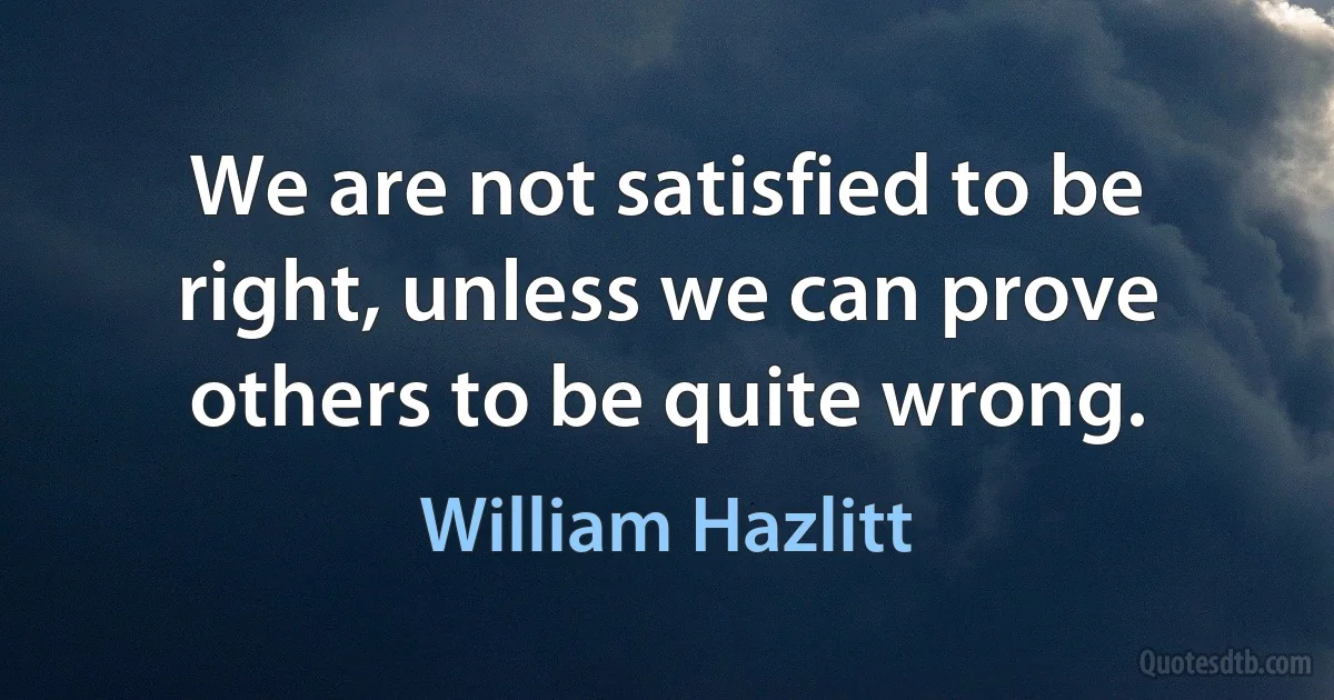 We are not satisfied to be right, unless we can prove others to be quite wrong. (William Hazlitt)