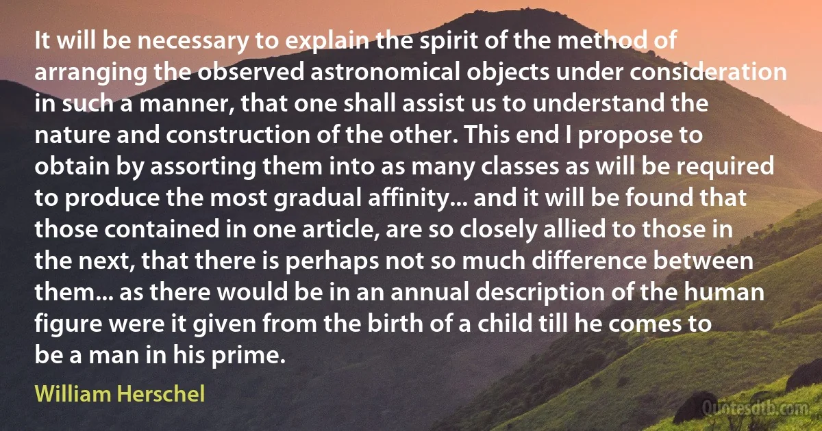 It will be necessary to explain the spirit of the method of arranging the observed astronomical objects under consideration in such a manner, that one shall assist us to understand the nature and construction of the other. This end I propose to obtain by assorting them into as many classes as will be required to produce the most gradual affinity... and it will be found that those contained in one article, are so closely allied to those in the next, that there is perhaps not so much difference between them... as there would be in an annual description of the human figure were it given from the birth of a child till he comes to be a man in his prime. (William Herschel)