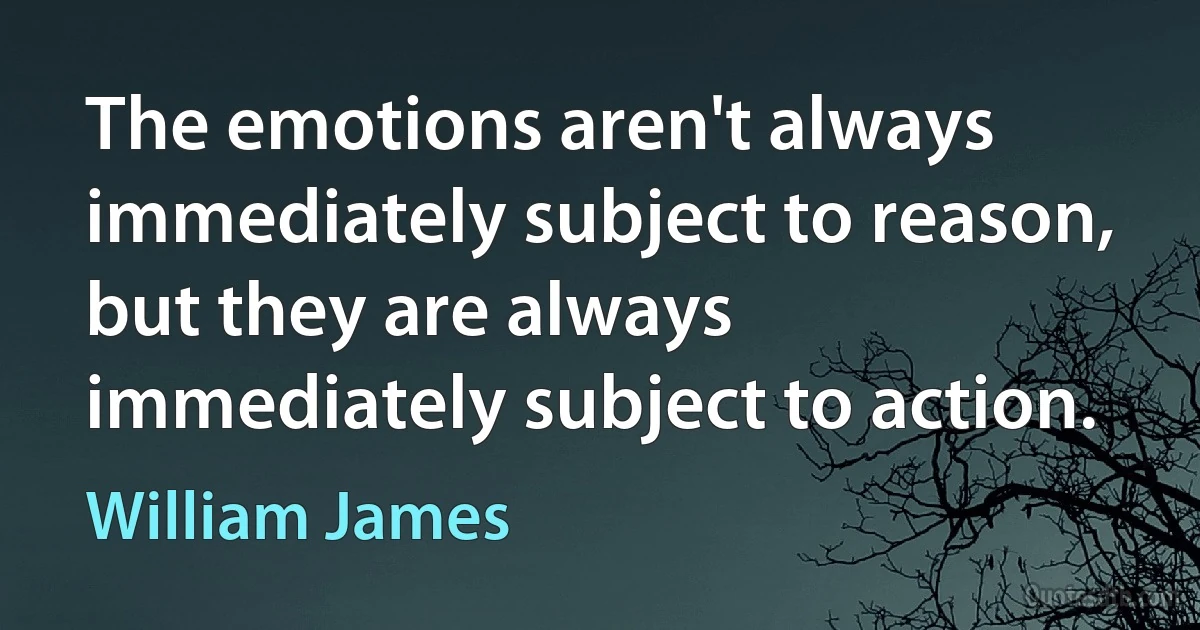 The emotions aren't always immediately subject to reason, but they are always immediately subject to action. (William James)