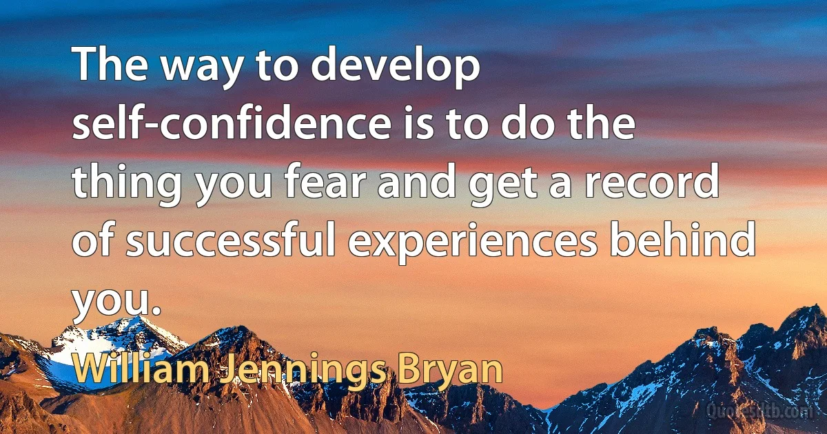 The way to develop self-confidence is to do the thing you fear and get a record of successful experiences behind you. (William Jennings Bryan)