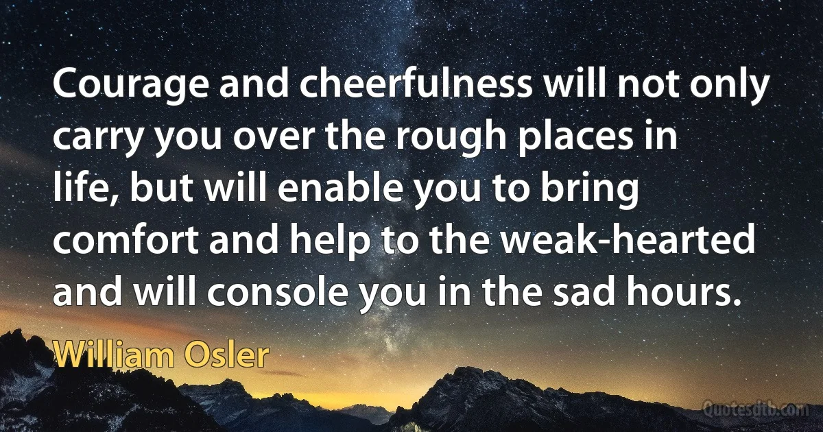 Courage and cheerfulness will not only carry you over the rough places in life, but will enable you to bring comfort and help to the weak-hearted and will console you in the sad hours. (William Osler)