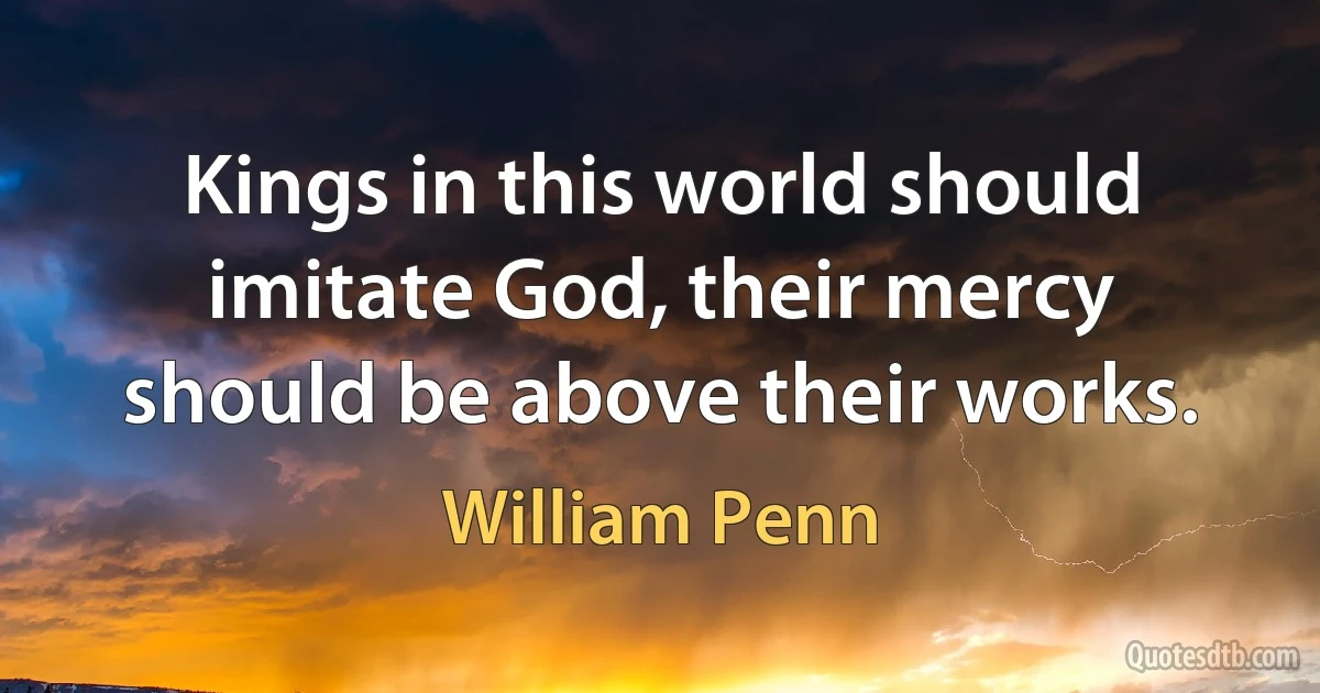 Kings in this world should imitate God, their mercy should be above their works. (William Penn)