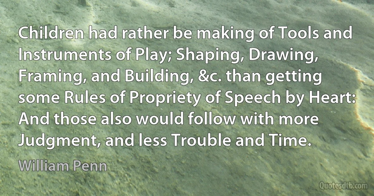 Children had rather be making of Tools and Instruments of Play; Shaping, Drawing, Framing, and Building, &c. than getting some Rules of Propriety of Speech by Heart: And those also would follow with more Judgment, and less Trouble and Time. (William Penn)