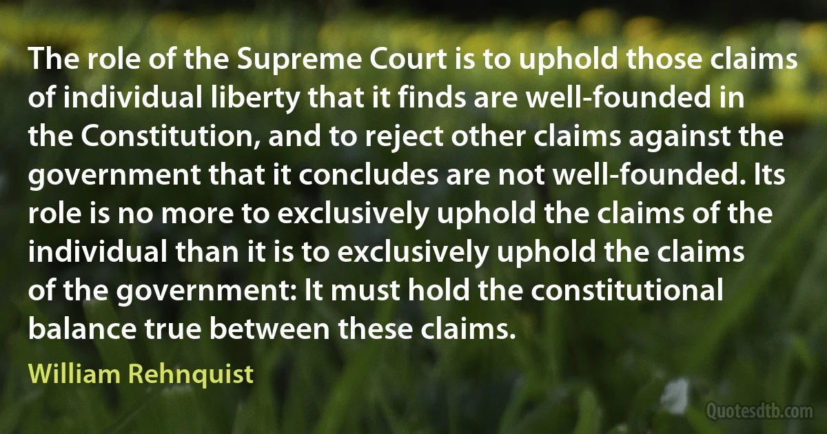 The role of the Supreme Court is to uphold those claims of individual liberty that it finds are well-founded in the Constitution, and to reject other claims against the government that it concludes are not well-founded. Its role is no more to exclusively uphold the claims of the individual than it is to exclusively uphold the claims of the government: It must hold the constitutional balance true between these claims. (William Rehnquist)