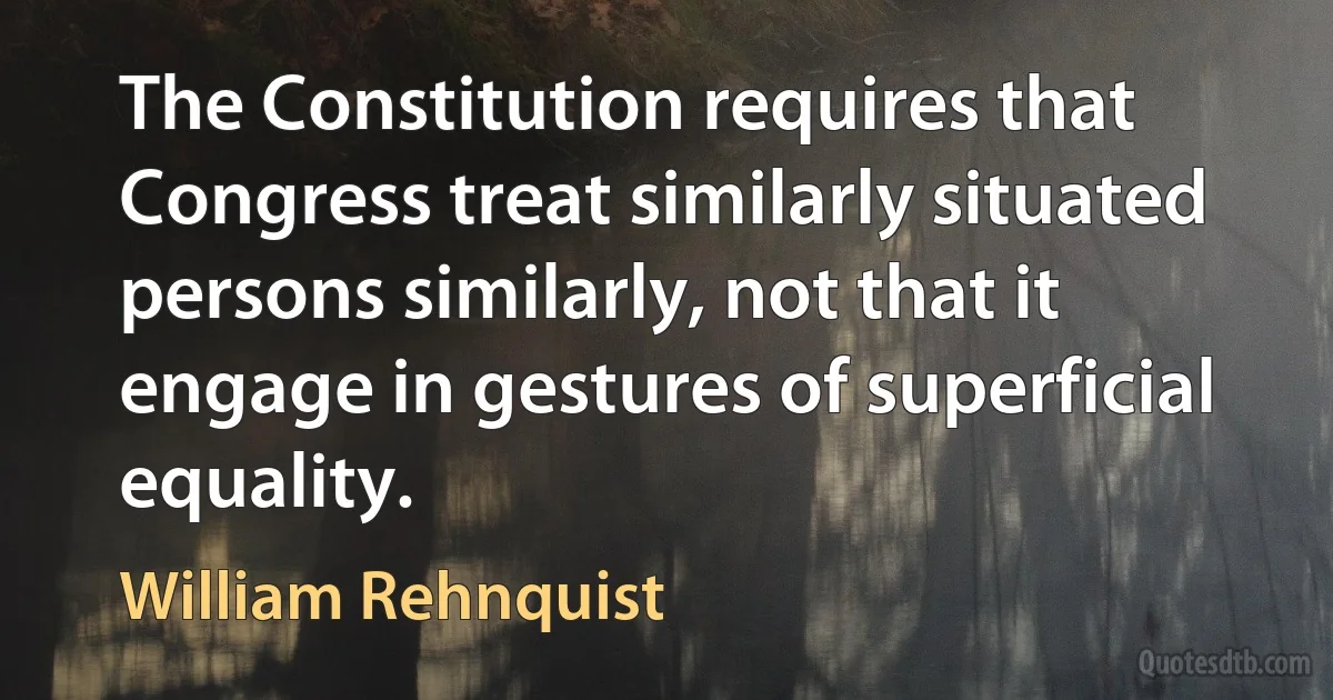 The Constitution requires that Congress treat similarly situated persons similarly, not that it engage in gestures of superficial equality. (William Rehnquist)