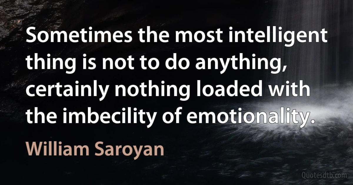 Sometimes the most intelligent thing is not to do anything, certainly nothing loaded with the imbecility of emotionality. (William Saroyan)