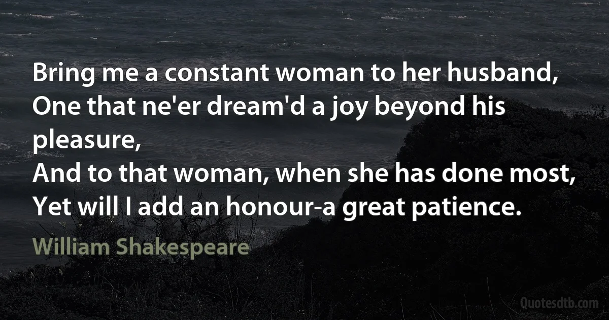 Bring me a constant woman to her husband,
One that ne'er dream'd a joy beyond his pleasure,
And to that woman, when she has done most,
Yet will I add an honour-a great patience. (William Shakespeare)