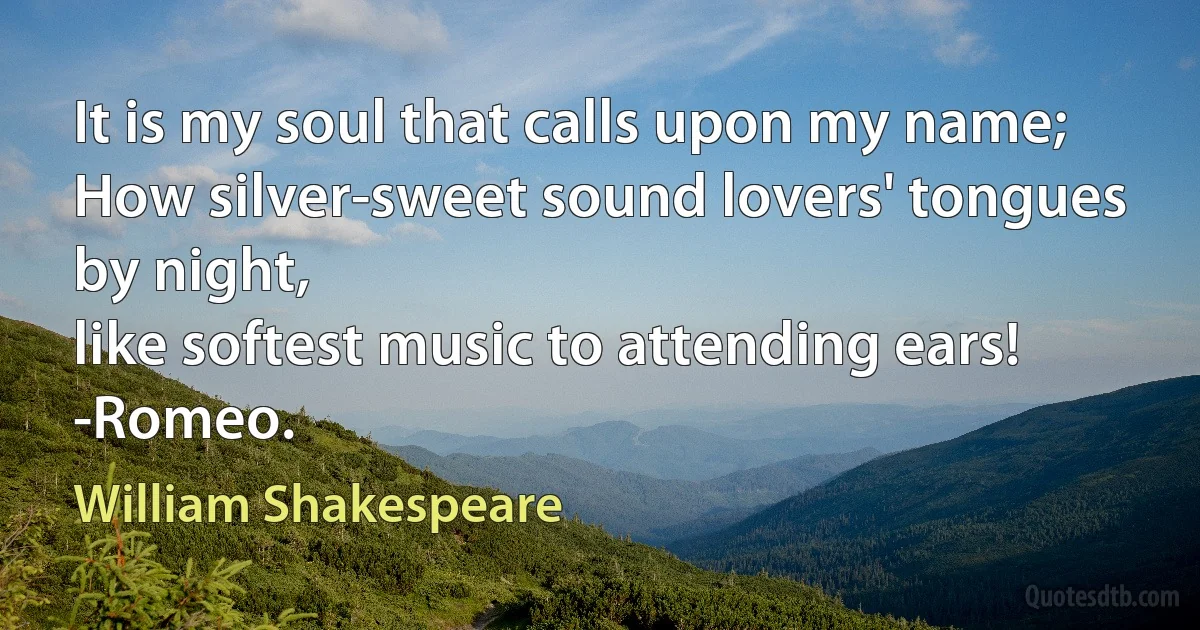 It is my soul that calls upon my name;
How silver-sweet sound lovers' tongues by night,
like softest music to attending ears!
-Romeo. (William Shakespeare)