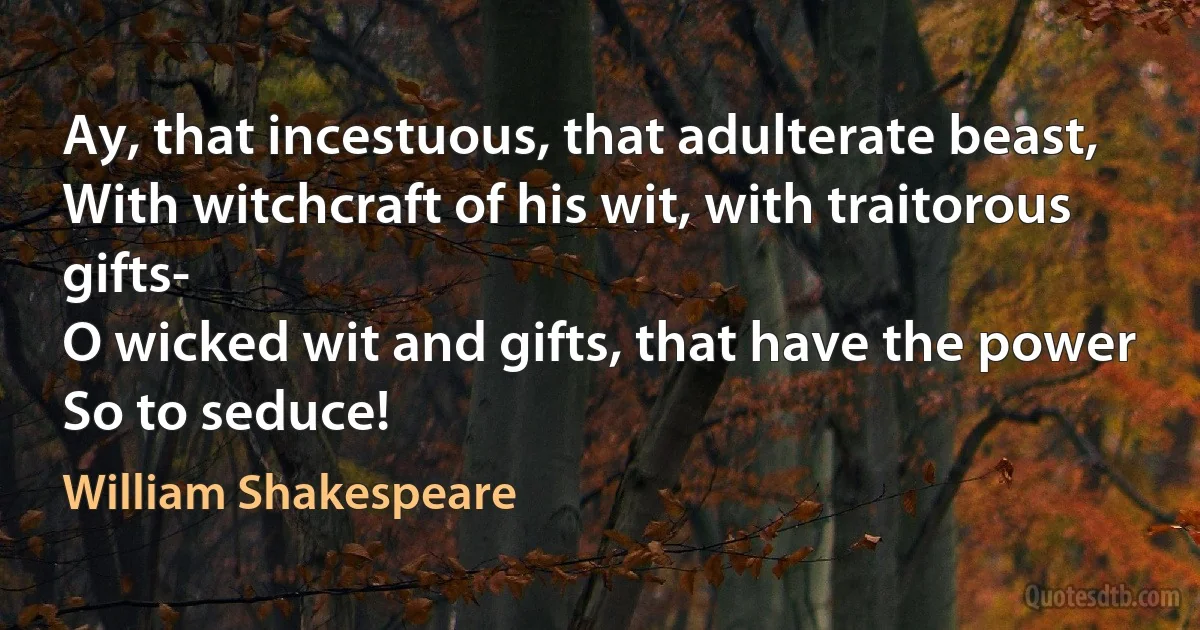 Ay, that incestuous, that adulterate beast,
With witchcraft of his wit, with traitorous gifts-
O wicked wit and gifts, that have the power
So to seduce! (William Shakespeare)