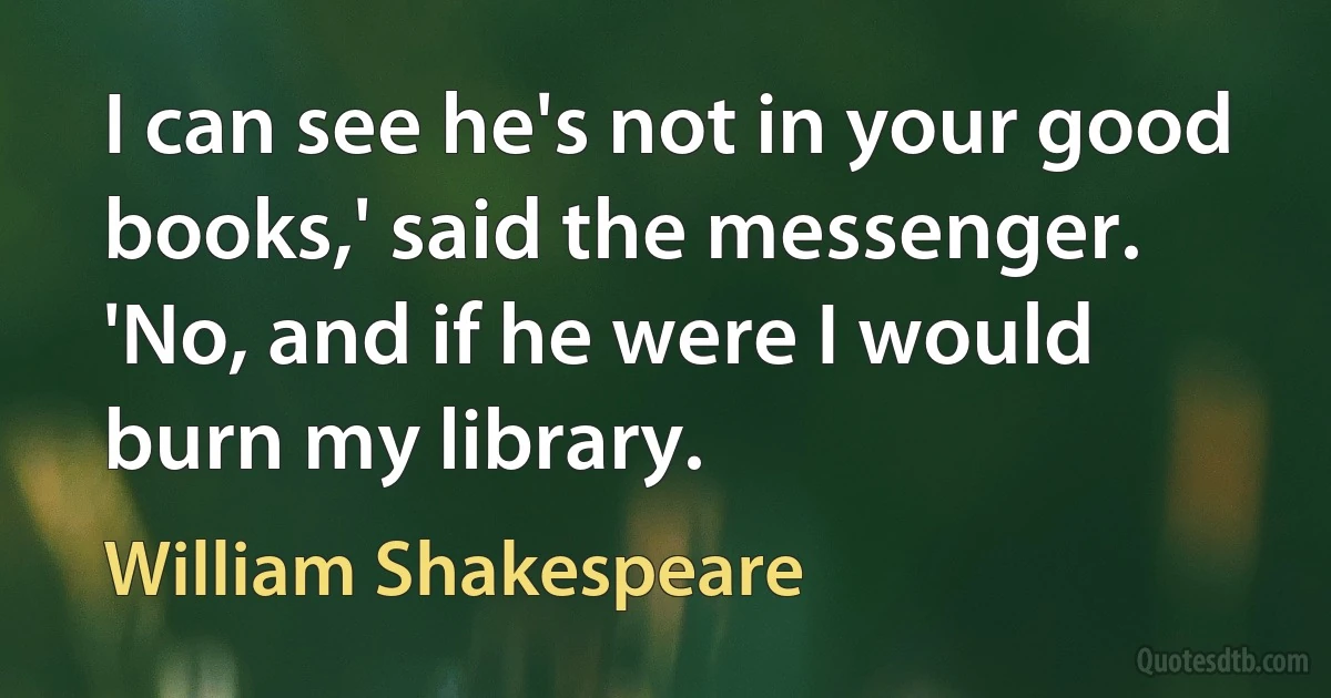 I can see he's not in your good books,' said the messenger.
'No, and if he were I would burn my library. (William Shakespeare)