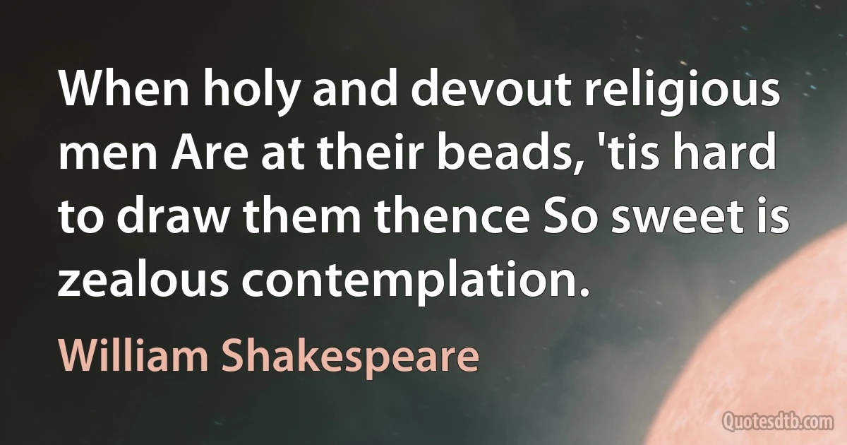 When holy and devout religious men Are at their beads, 'tis hard to draw them thence So sweet is zealous contemplation. (William Shakespeare)