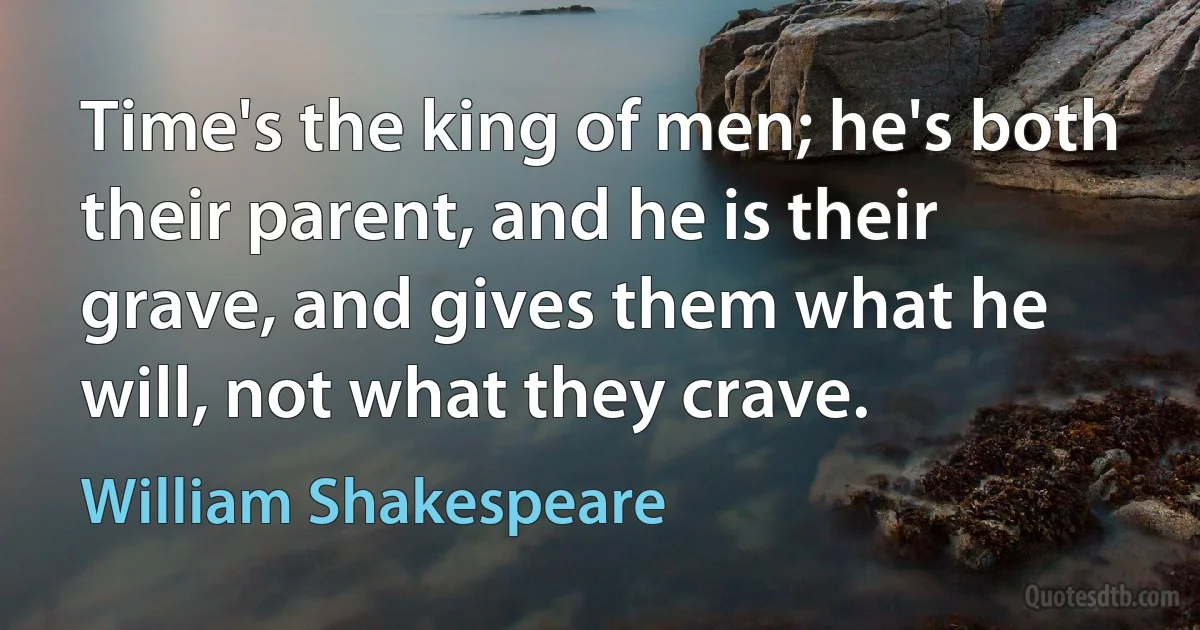 Time's the king of men; he's both their parent, and he is their grave, and gives them what he will, not what they crave. (William Shakespeare)