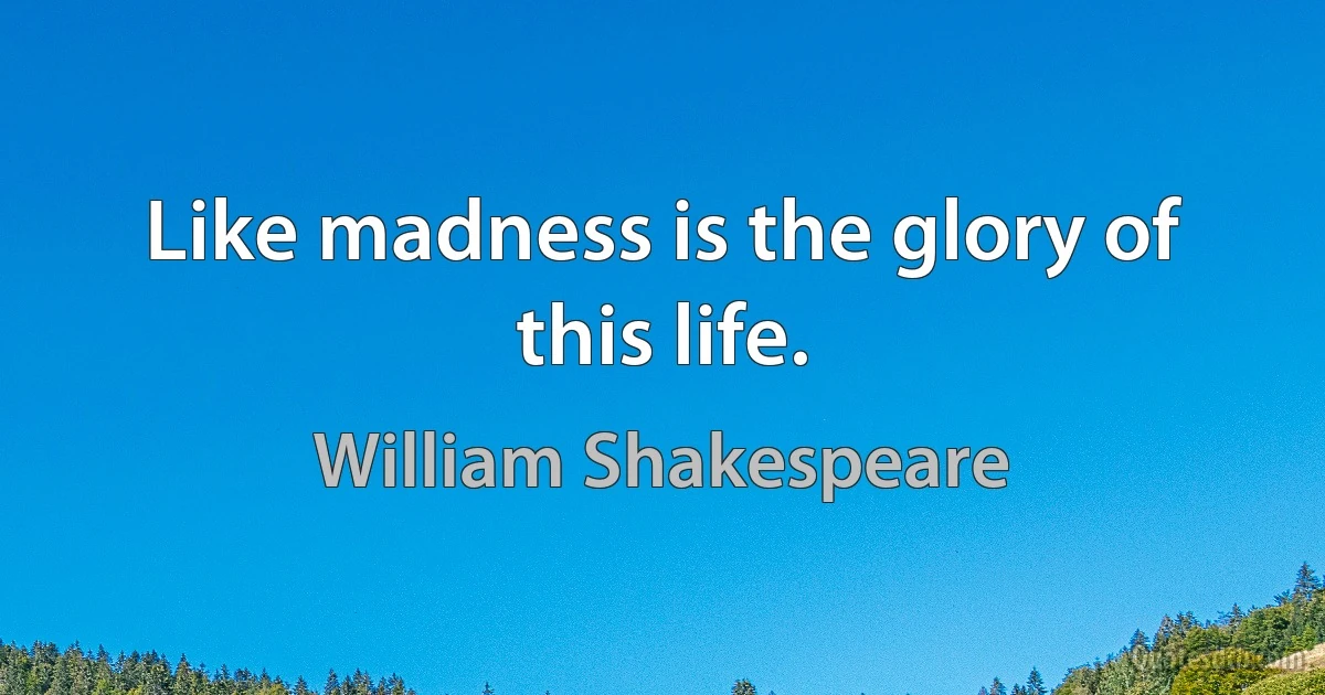 Like madness is the glory of this life. (William Shakespeare)