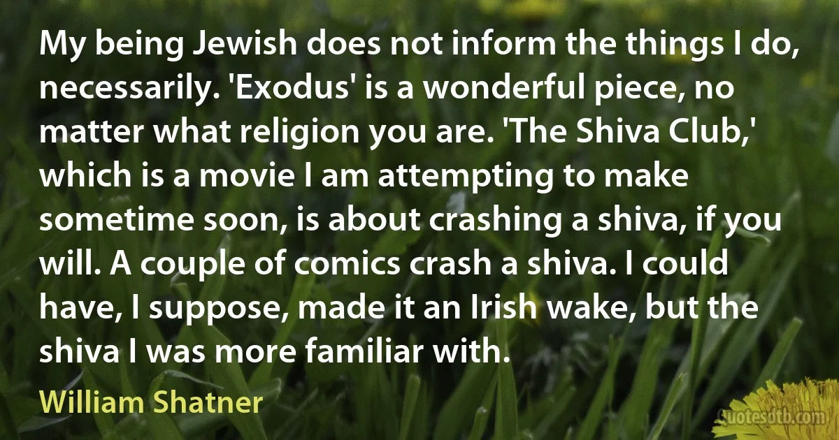 My being Jewish does not inform the things I do, necessarily. 'Exodus' is a wonderful piece, no matter what religion you are. 'The Shiva Club,' which is a movie I am attempting to make sometime soon, is about crashing a shiva, if you will. A couple of comics crash a shiva. I could have, I suppose, made it an Irish wake, but the shiva I was more familiar with. (William Shatner)