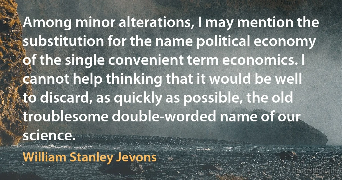 Among minor alterations, I may mention the substitution for the name political economy of the single convenient term economics. I cannot help thinking that it would be well to discard, as quickly as possible, the old troublesome double-worded name of our science. (William Stanley Jevons)