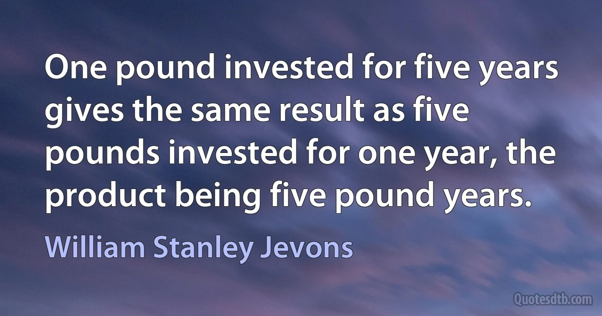 One pound invested for five years gives the same result as five pounds invested for one year, the product being five pound years. (William Stanley Jevons)