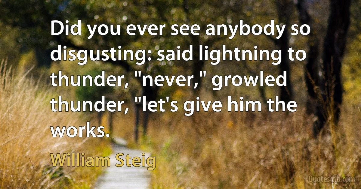 Did you ever see anybody so disgusting: said lightning to thunder, "never," growled thunder, "let's give him the works. (William Steig)