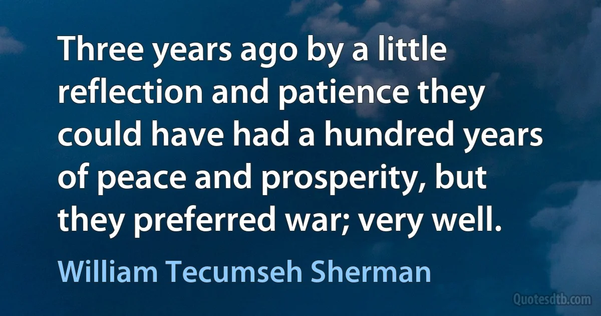 Three years ago by a little reflection and patience they could have had a hundred years of peace and prosperity, but they preferred war; very well. (William Tecumseh Sherman)